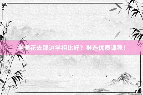 学插花去那边学相比好？推选优质课程！